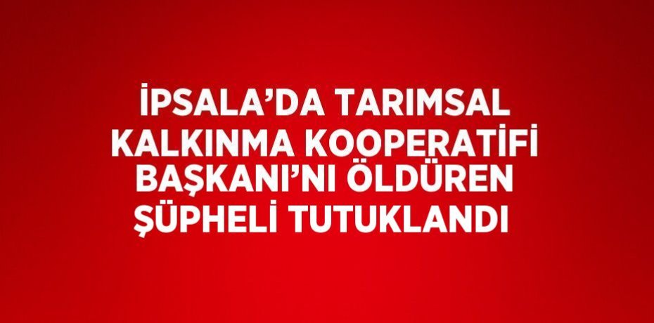 İPSALA’DA TARIMSAL KALKINMA KOOPERATİFİ BAŞKANI’NI ÖLDÜREN ŞÜPHELİ TUTUKLANDI