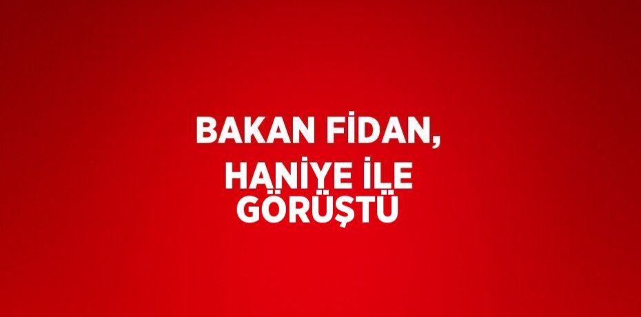 BAKAN FİDAN, HANİYE İLE GÖRÜŞTÜ