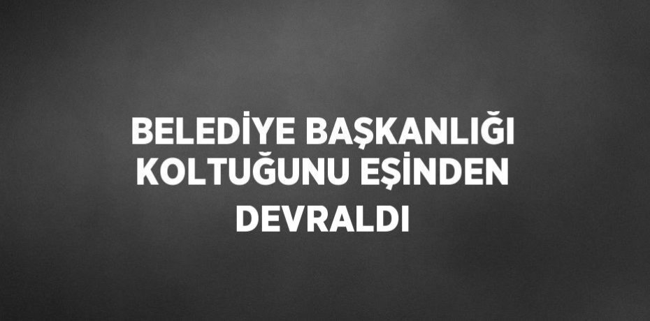 BELEDİYE BAŞKANLIĞI KOLTUĞUNU EŞİNDEN DEVRALDI
