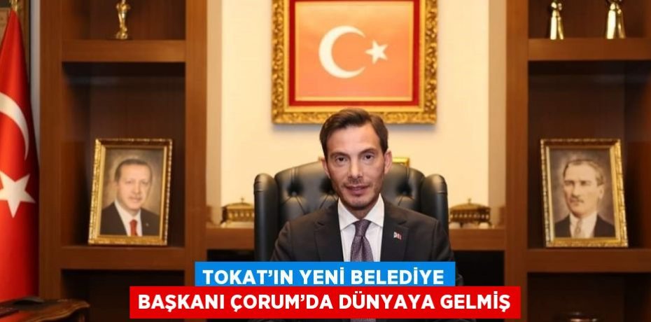 TOKAT’IN YENİ BELEDİYE BAŞKANI ÇORUM’DA DÜNYAYA GELMİŞ