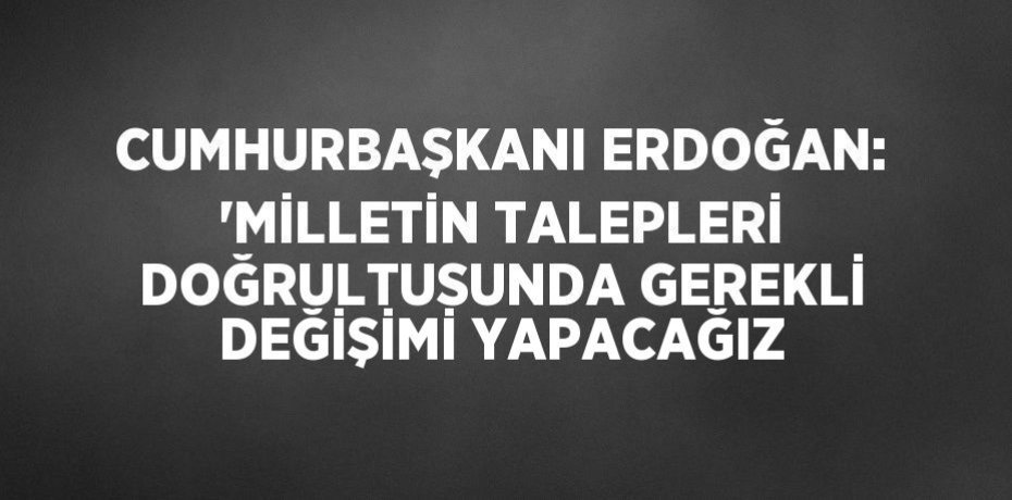 CUMHURBAŞKANI ERDOĞAN: 'MİLLETİN TALEPLERİ DOĞRULTUSUNDA GEREKLİ DEĞİŞİMİ YAPACAĞIZ