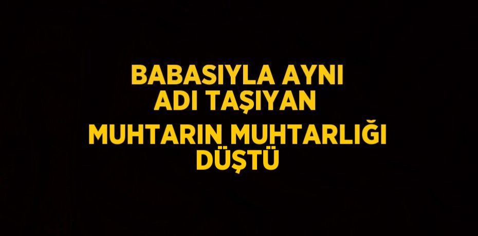 BABASIYLA AYNI ADI TAŞIYAN MUHTARIN MUHTARLIĞI DÜŞTÜ