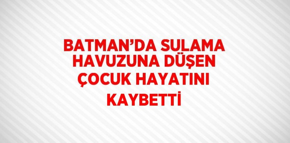 BATMAN’DA SULAMA HAVUZUNA DÜŞEN ÇOCUK HAYATINI KAYBETTİ