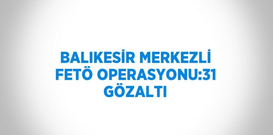 BALIKESİR MERKEZLİ FETÖ OPERASYONU:31 GÖZALTI