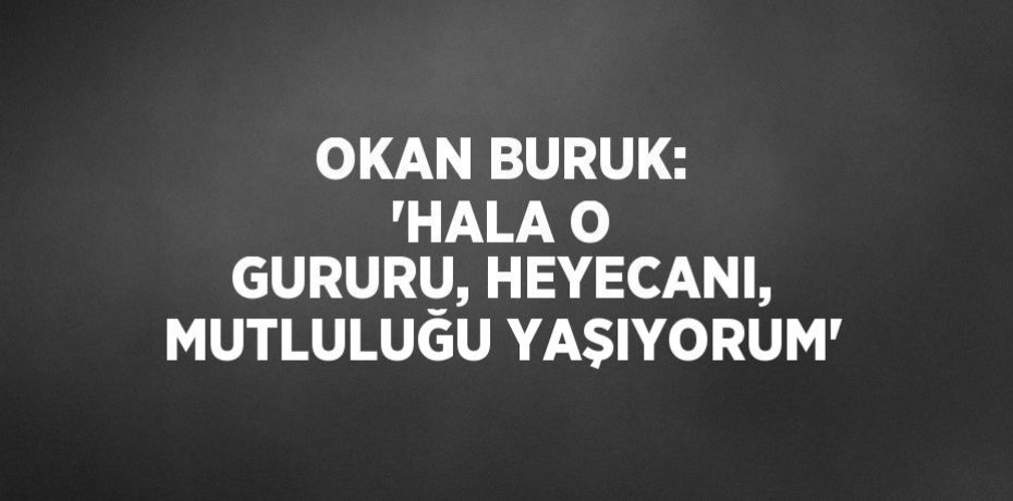 OKAN BURUK: 'HALA O GURURU, HEYECANI, MUTLULUĞU YAŞIYORUM'