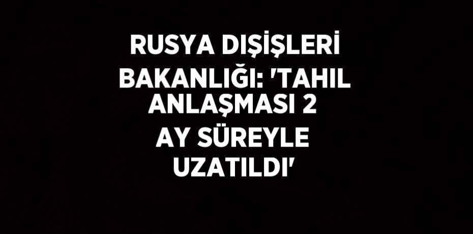 RUSYA DIŞİŞLERİ BAKANLIĞI: 'TAHIL ANLAŞMASI 2 AY SÜREYLE UZATILDI'