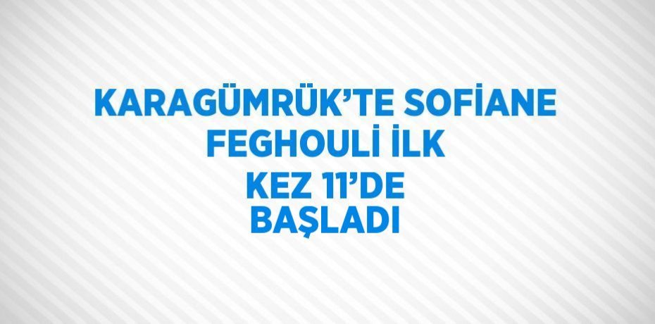 KARAGÜMRÜK’TE SOFİANE FEGHOULİ İLK KEZ 11’DE BAŞLADI