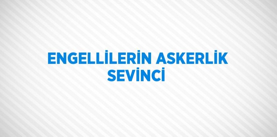 ENGELLİLERİN ASKERLİK SEVİNCİ