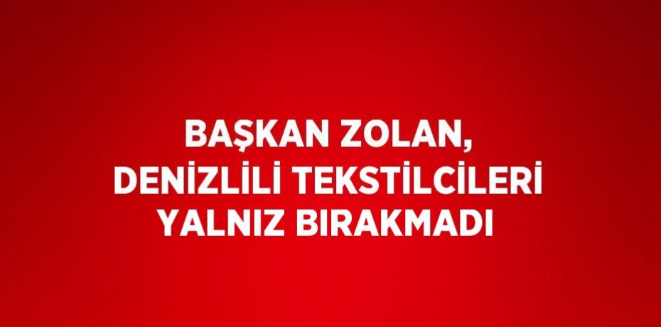 BAŞKAN ZOLAN, DENİZLİLİ TEKSTİLCİLERİ YALNIZ BIRAKMADI