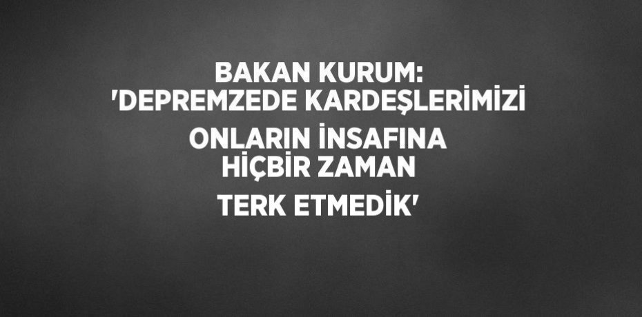 BAKAN KURUM: 'DEPREMZEDE KARDEŞLERİMİZİ ONLARIN İNSAFINA HİÇBİR ZAMAN TERK ETMEDİK'