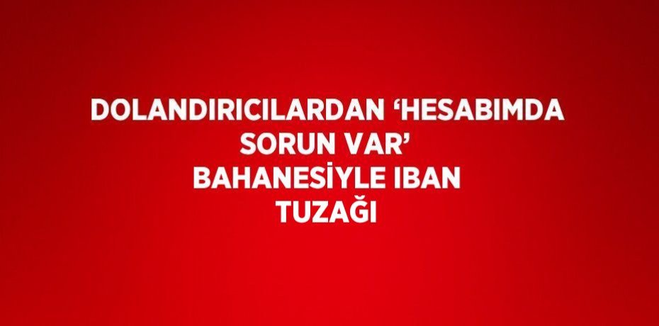 DOLANDIRICILARDAN ‘HESABIMDA SORUN VAR’ BAHANESİYLE IBAN TUZAĞI