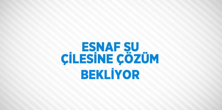 ESNAF SU ÇİLESİNE ÇÖZÜM BEKLİYOR