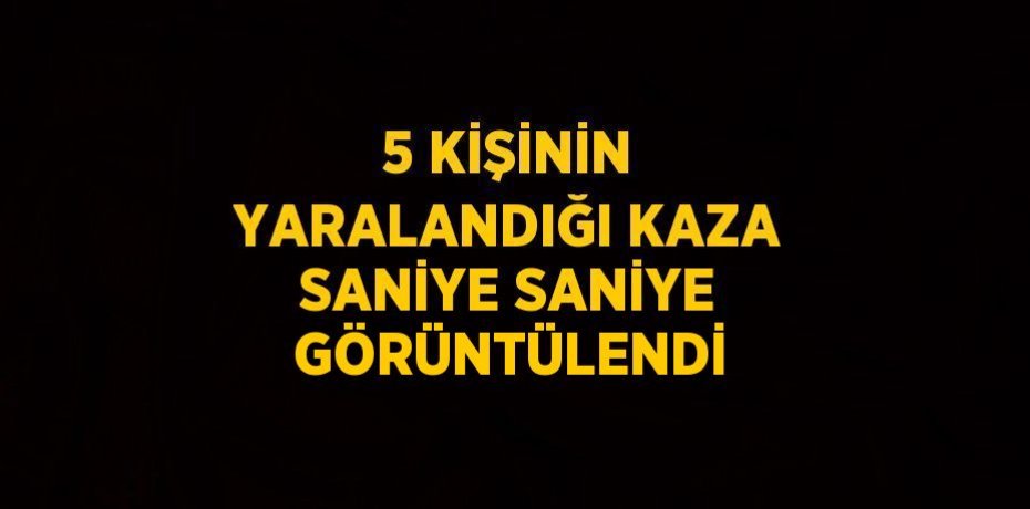 5 KİŞİNİN YARALANDIĞI KAZA SANİYE SANİYE GÖRÜNTÜLENDİ