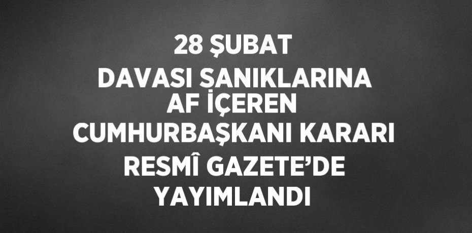 28 ŞUBAT DAVASI SANIKLARINA AF İÇEREN CUMHURBAŞKANI KARARI RESMÎ GAZETE’DE YAYIMLANDI