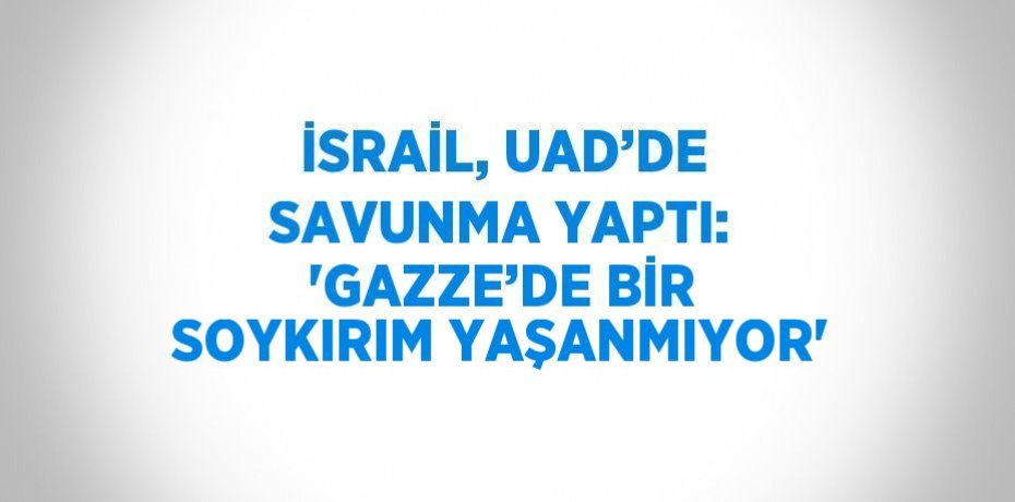 İSRAİL, UAD’DE SAVUNMA YAPTI: 'GAZZE’DE BİR SOYKIRIM YAŞANMIYOR'