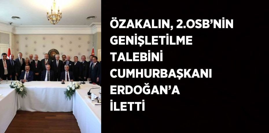 ÖZAKALIN, 2.OSB’NİN GENİŞLETİLME TALEBİNİ CUMHURBAŞKANI ERDOĞAN’A İLETTİ