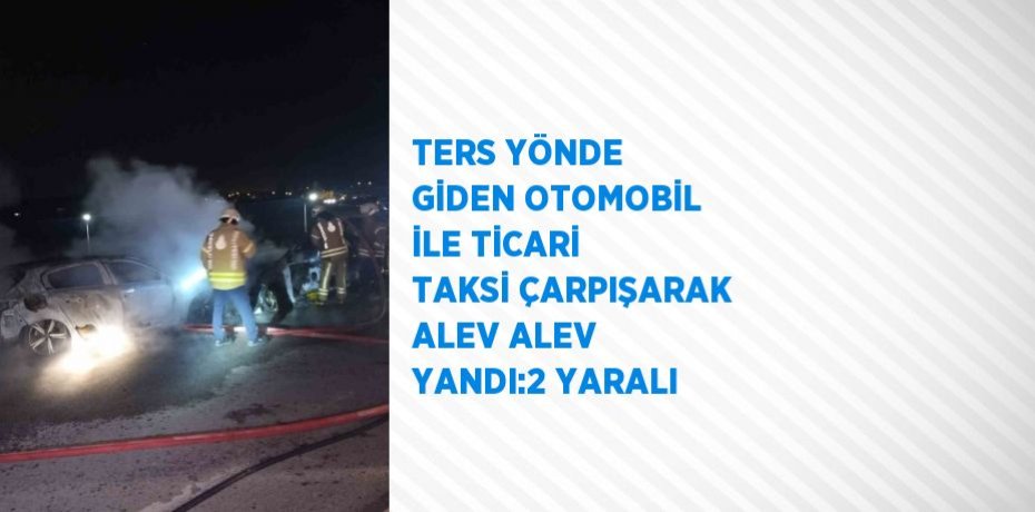 TERS YÖNDE GİDEN OTOMOBİL İLE TİCARİ TAKSİ ÇARPIŞARAK ALEV ALEV YANDI:2 YARALI