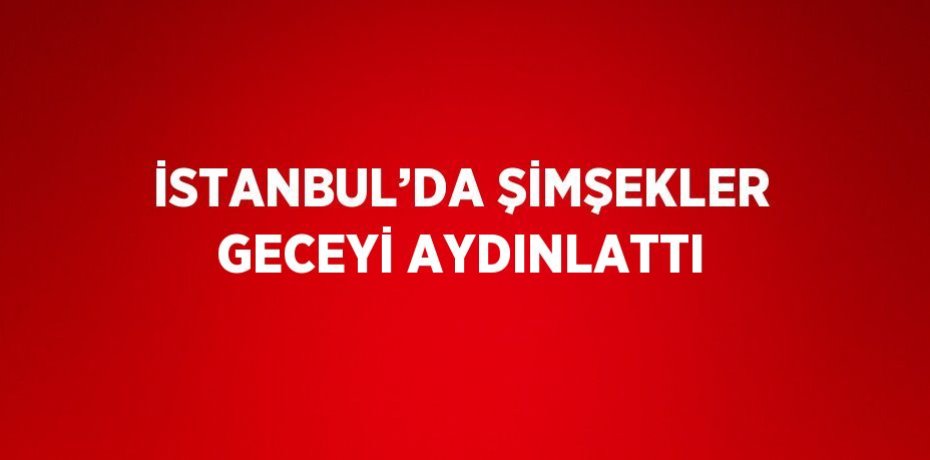 İSTANBUL’DA ŞİMŞEKLER GECEYİ AYDINLATTI