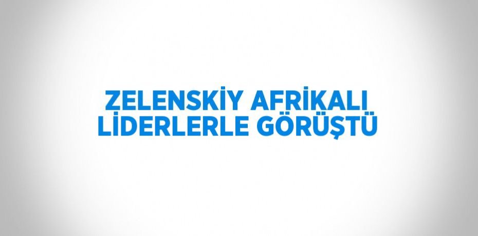 ZELENSKİY AFRİKALI LİDERLERLE GÖRÜŞTÜ