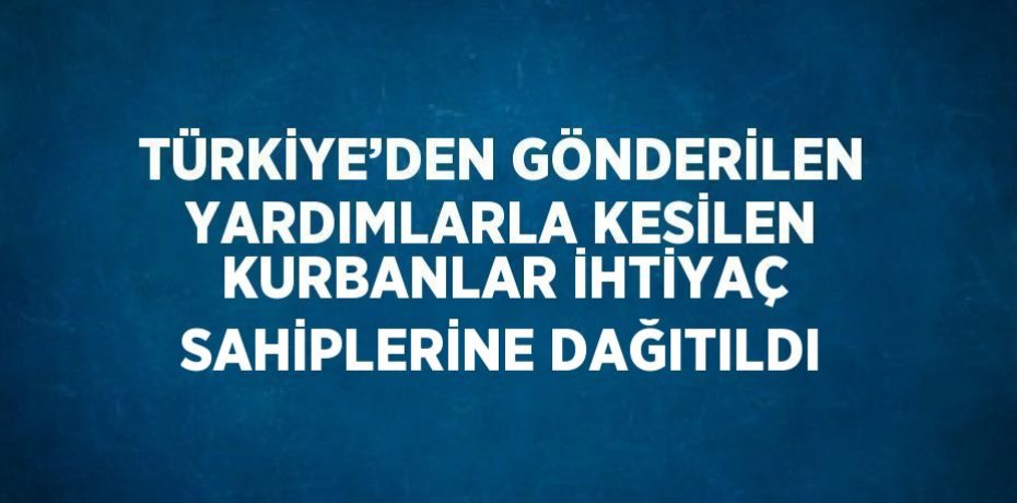 TÜRKİYE’DEN GÖNDERİLEN YARDIMLARLA KESİLEN KURBANLAR İHTİYAÇ SAHİPLERİNE DAĞITILDI