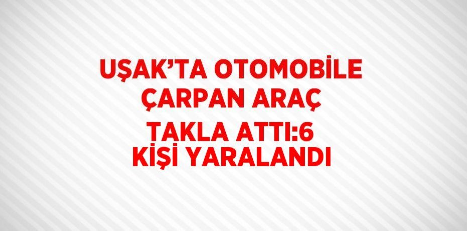 UŞAK’TA OTOMOBİLE ÇARPAN ARAÇ TAKLA ATTI:6 KİŞİ YARALANDI