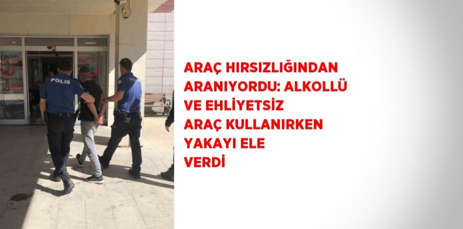 ARAÇ HIRSIZLIĞINDAN ARANIYORDU: ALKOLLÜ VE EHLİYETSİZ ARAÇ KULLANIRKEN YAKAYI ELE VERDİ