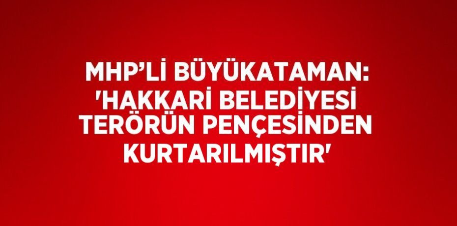 MHP’Lİ BÜYÜKATAMAN: 'HAKKARİ BELEDİYESİ TERÖRÜN PENÇESİNDEN KURTARILMIŞTIR'