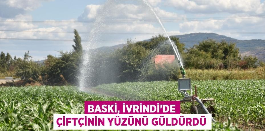 BASKİ, İVRİNDİ’DE ÇİFTÇİNİN YÜZÜNÜ GÜLDÜRDÜ