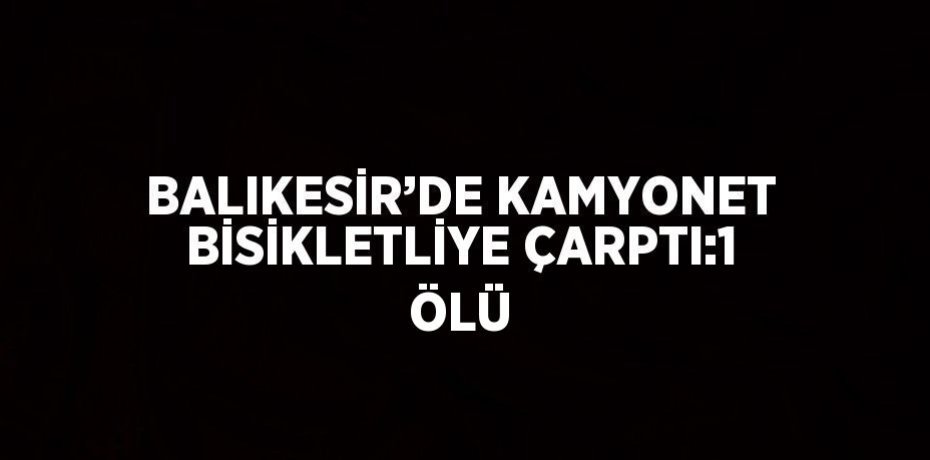 BALIKESİR’DE KAMYONET BİSİKLETLİYE ÇARPTI:1 ÖLÜ