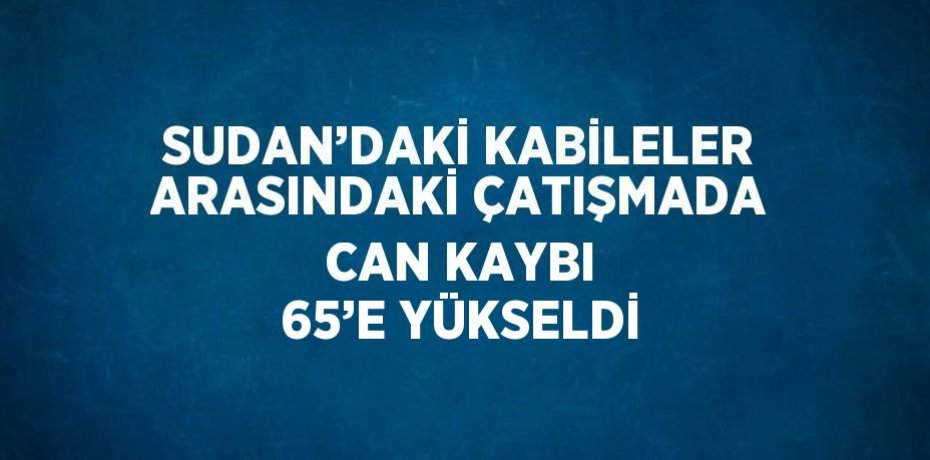 SUDAN’DAKİ KABİLELER ARASINDAKİ ÇATIŞMADA CAN KAYBI 65’E YÜKSELDİ