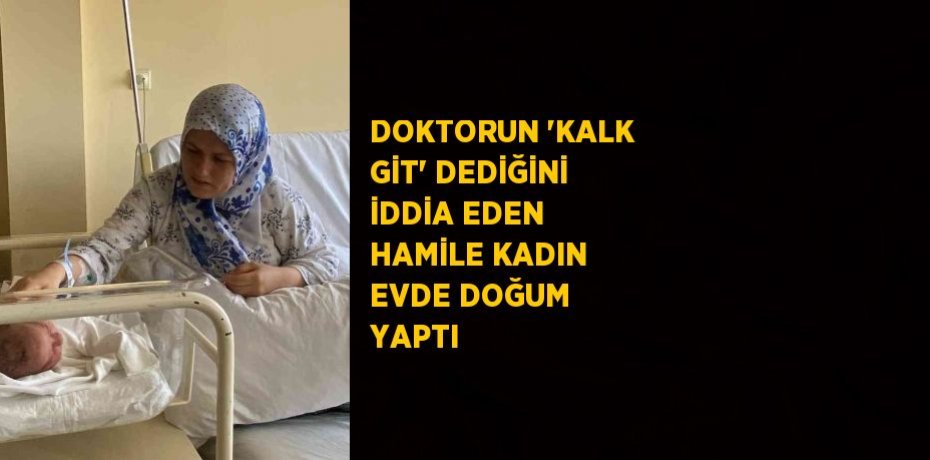 DOKTORUN 'KALK GİT' DEDİĞİNİ İDDİA EDEN HAMİLE KADIN EVDE DOĞUM YAPTI
