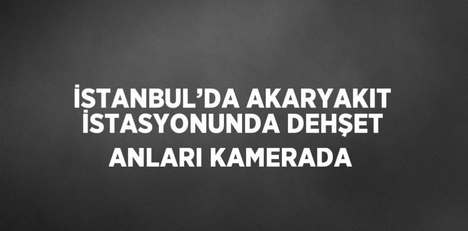 İSTANBUL’DA AKARYAKIT İSTASYONUNDA DEHŞET ANLARI KAMERADA