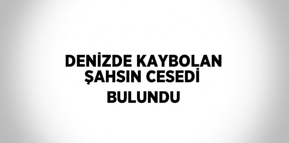 DENİZDE KAYBOLAN ŞAHSIN CESEDİ BULUNDU