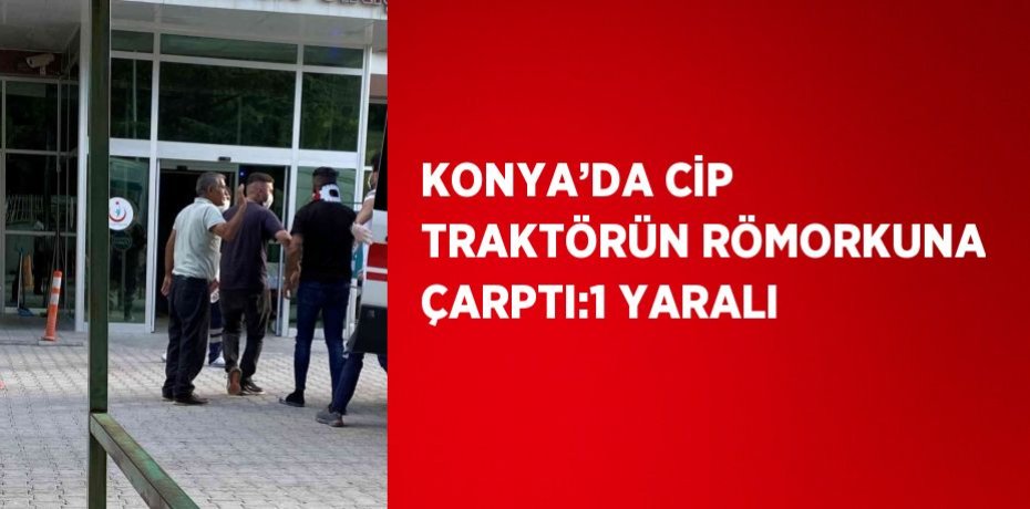 KONYA’DA CİP TRAKTÖRÜN RÖMORKUNA ÇARPTI:1 YARALI