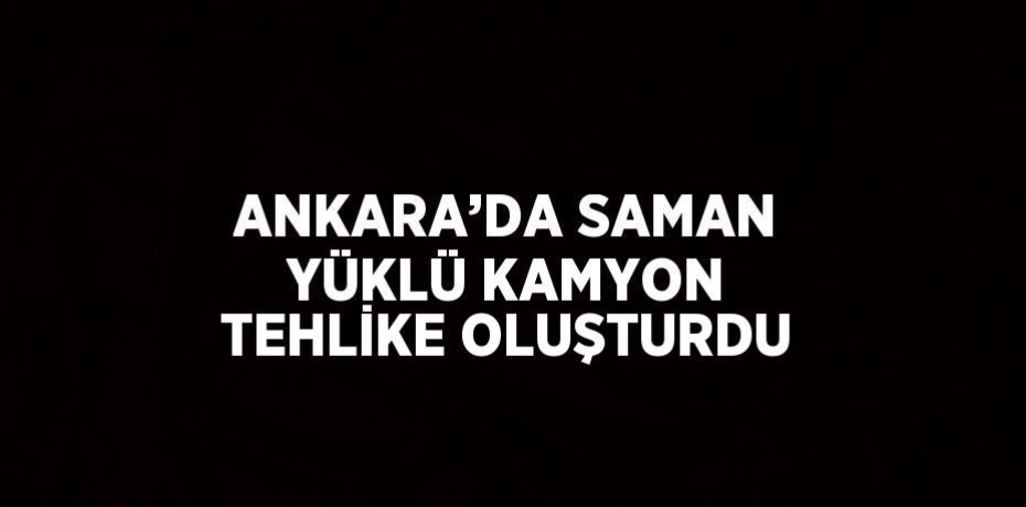 ANKARA’DA SAMAN YÜKLÜ KAMYON TEHLİKE OLUŞTURDU
