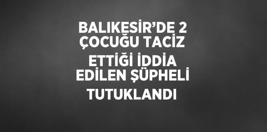 BALIKESİR’DE 2 ÇOCUĞU TACİZ ETTİĞİ İDDİA EDİLEN ŞÜPHELİ TUTUKLANDI