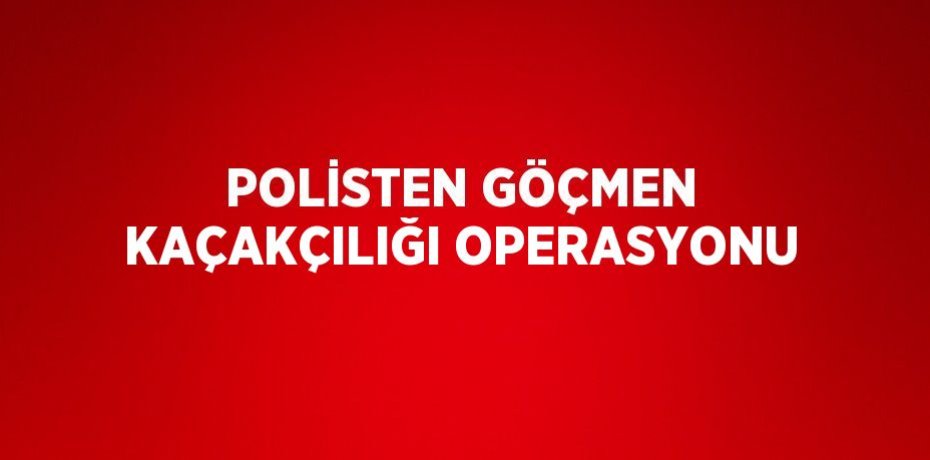 POLİSTEN GÖÇMEN KAÇAKÇILIĞI OPERASYONU