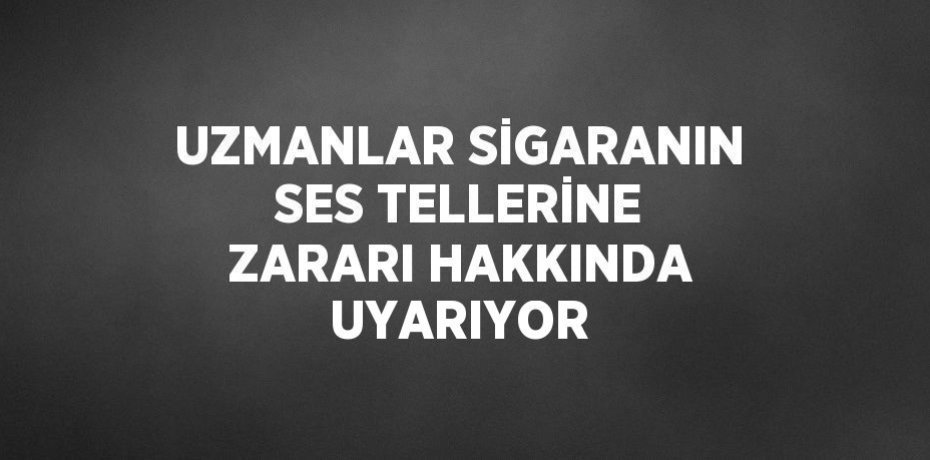 UZMANLAR SİGARANIN SES TELLERİNE ZARARI HAKKINDA UYARIYOR