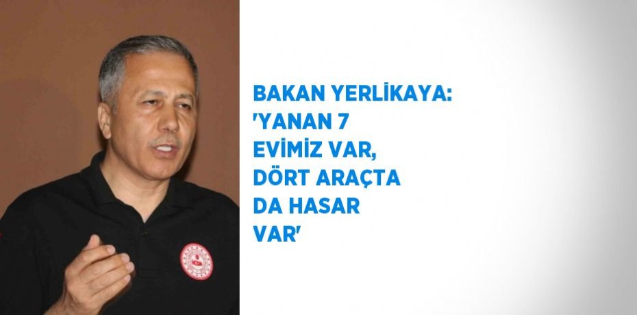 BAKAN YERLİKAYA: 'YANAN 7 EVİMİZ VAR, DÖRT ARAÇTA DA HASAR VAR'