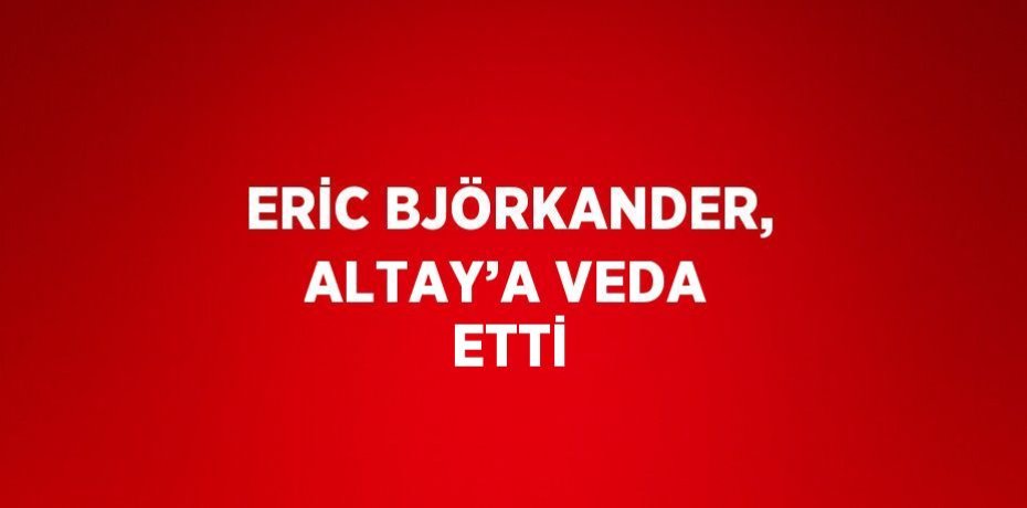ERİC BJÖRKANDER, ALTAY’A VEDA ETTİ
