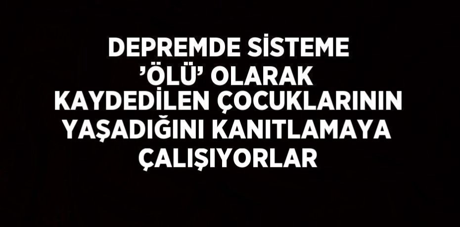 DEPREMDE SİSTEME ’ÖLÜ’ OLARAK KAYDEDİLEN ÇOCUKLARININ YAŞADIĞINI KANITLAMAYA ÇALIŞIYORLAR