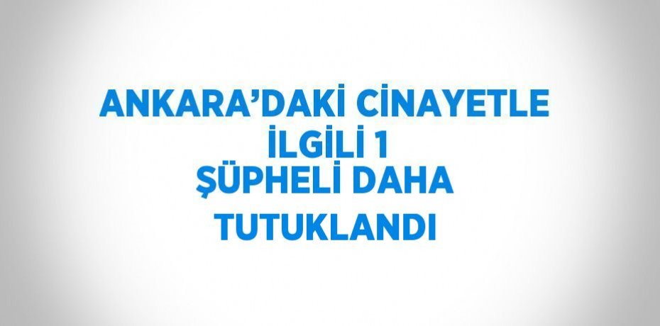 ANKARA’DAKİ CİNAYETLE İLGİLİ 1 ŞÜPHELİ DAHA TUTUKLANDI