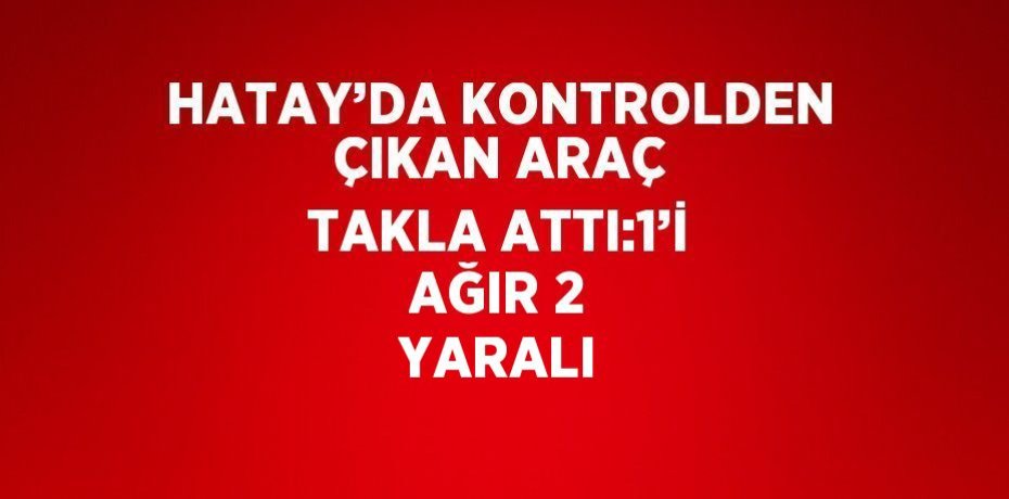 HATAY’DA KONTROLDEN ÇIKAN ARAÇ TAKLA ATTI:1’İ AĞIR 2 YARALI