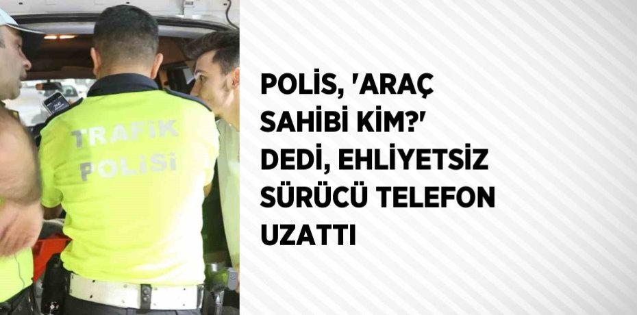 POLİS, 'ARAÇ SAHİBİ KİM?' DEDİ, EHLİYETSİZ SÜRÜCÜ TELEFON UZATTI