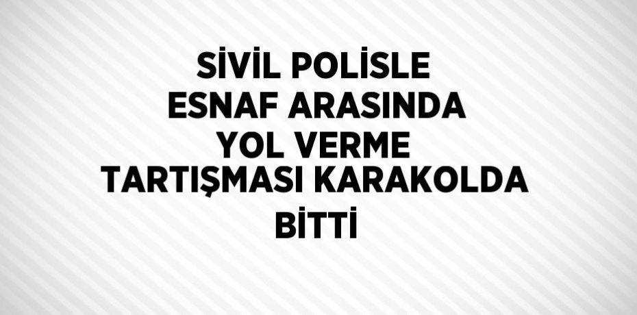 SİVİL POLİSLE ESNAF ARASINDA YOL VERME TARTIŞMASI KARAKOLDA BİTTİ