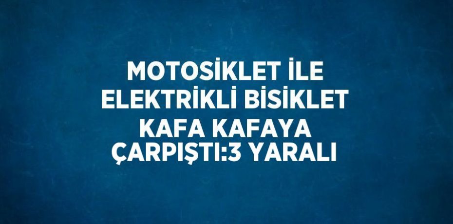 MOTOSİKLET İLE ELEKTRİKLİ BİSİKLET KAFA KAFAYA ÇARPIŞTI:3 YARALI