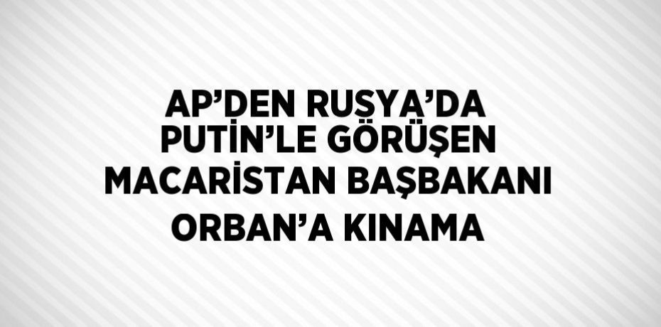 AP’DEN RUSYA’DA PUTİN’LE GÖRÜŞEN MACARİSTAN BAŞBAKANI ORBAN’A KINAMA