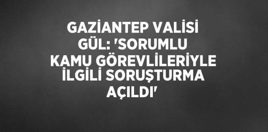 GAZİANTEP VALİSİ GÜL: 'SORUMLU KAMU GÖREVLİLERİYLE İLGİLİ SORUŞTURMA AÇILDI'