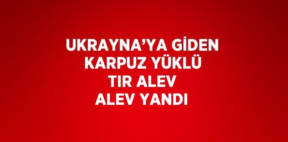 UKRAYNA’YA GİDEN KARPUZ YÜKLÜ TIR ALEV ALEV YANDI