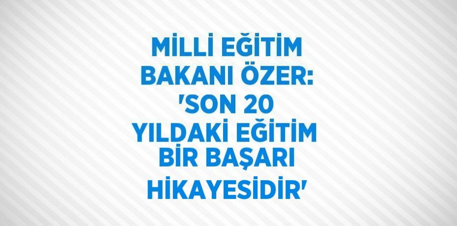 MİLLİ EĞİTİM BAKANI ÖZER: 'SON 20 YILDAKİ EĞİTİM BİR BAŞARI HİKAYESİDİR'